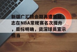 爱游戏娱乐-包含新疆广汇转会期再遭质疑，志在NBA常规赛名次提升，目标明确，资深球员宣示担当的词条
